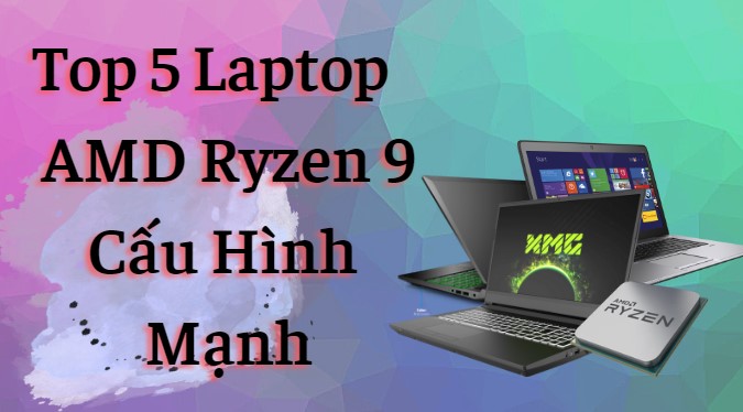 Top 5 Laptop AMD Ryzen 9 cấu hình mạnh nên mua trong năm 2023?